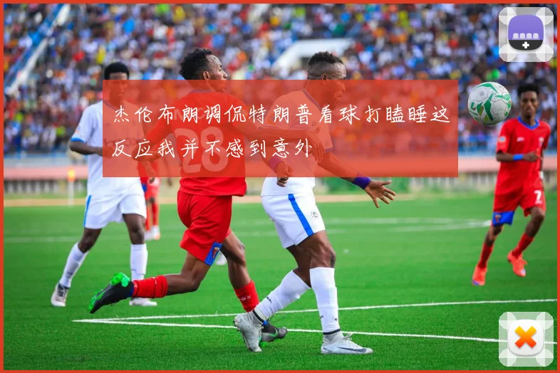杰伦布朗调侃特朗普看球打瞌睡这反应我并不感到意外