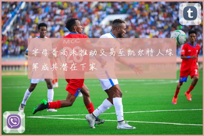 字母哥尚未推动交易至凯尔特人绿军成其潜在下家