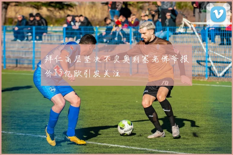 拜仁高层坚决不卖奥利塞老佛爷报价15亿欧引发关注
