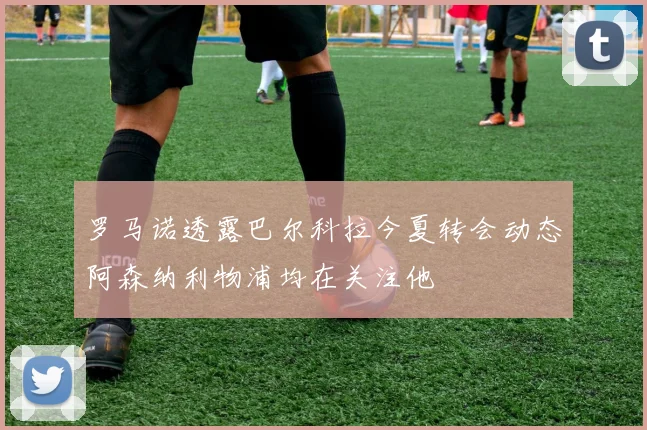 罗马诺透露巴尔科拉今夏转会动态阿森纳利物浦均在关注他