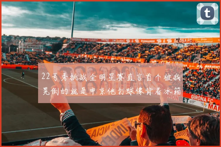 22号秀挑战全明星赛直言首个被我晃倒的就是申京他打球像背着冰箱一样笨重