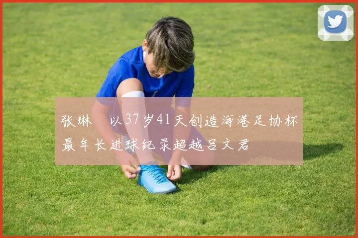 张琳芃以37岁41天创造海港足协杯最年长进球纪录超越吕文君
