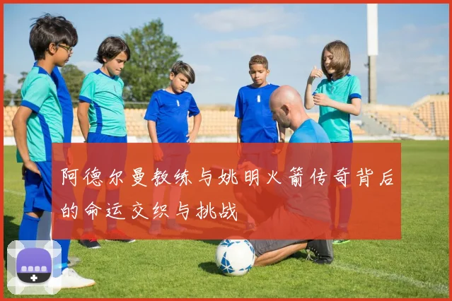 阿德尔曼教练与姚明火箭传奇背后的命运交织与挑战