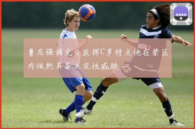 鲁尼强调充分发挥C罗特点他在禁区内依然具备决定性威胁