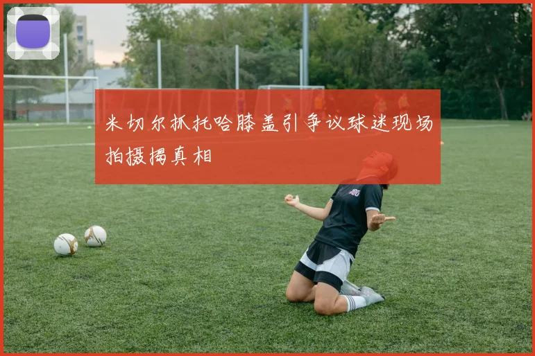 米切尔抓托哈膝盖引争议球迷现场拍摄揭真相