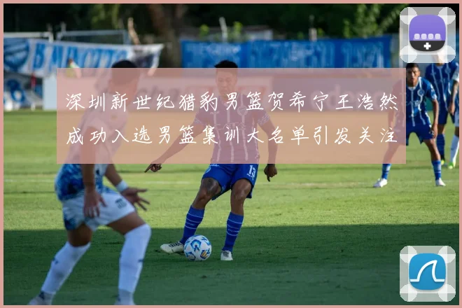 深圳新世纪猎豹男篮贺希宁王浩然成功入选男篮集训大名单引发关注