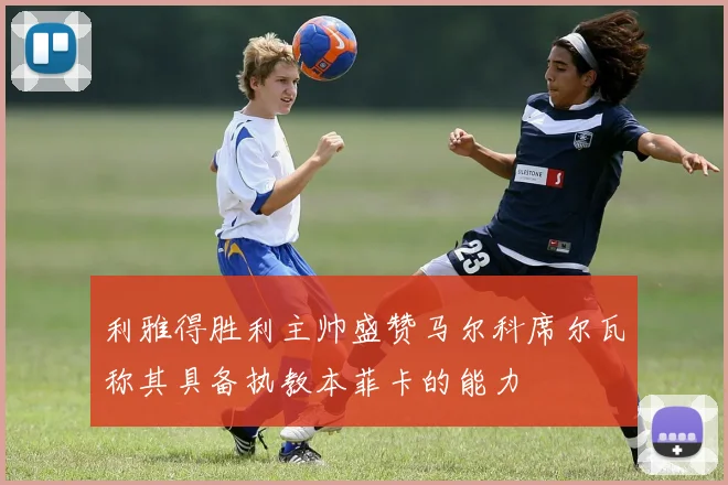 利雅得胜利主帅盛赞马尔科席尔瓦称其具备执教本菲卡的能力