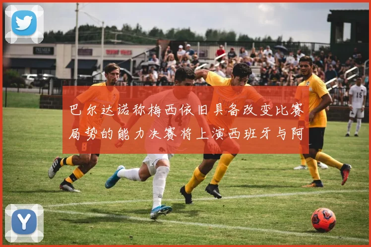 巴尔达诺称梅西依旧具备改变比赛局势的能力决赛将上演西班牙与阿根廷的对决