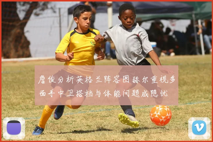 詹俊分析英格兰阵容图赫尔重视多面手中卫搭档与体能问题成隐忧