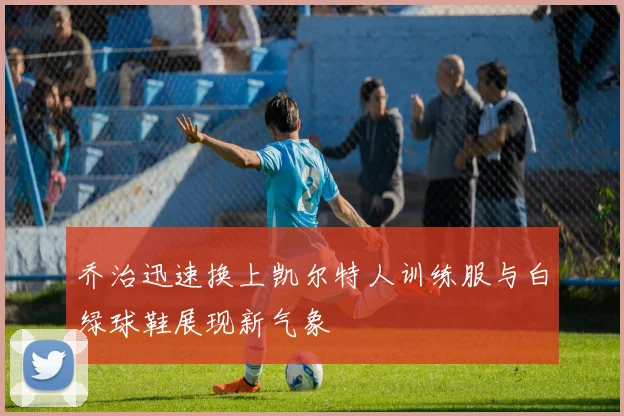 乔治迅速换上凯尔特人训练服与白绿球鞋展现新气象