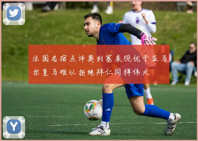 法国名宿点评奥利塞表现优于亚马尔皇马难以拒绝拜仁同样伟大