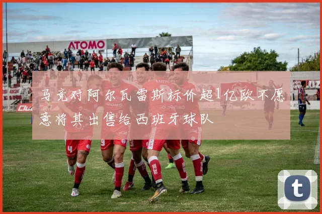 马竞对阿尔瓦雷斯标价超1亿欧不愿意将其出售给西班牙球队