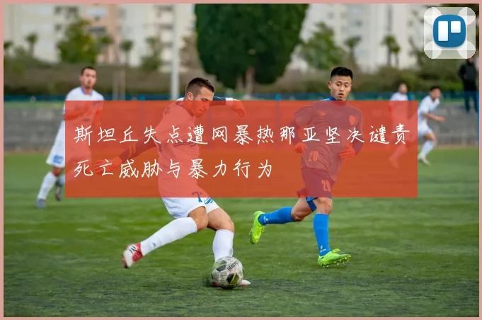 斯坦丘失点遭网暴热那亚坚决谴责死亡威胁与暴力行为