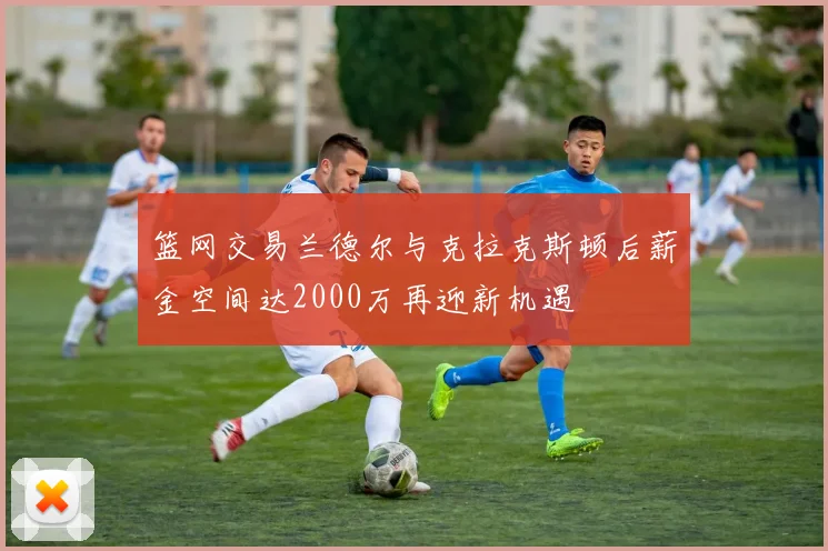 篮网交易兰德尔与克拉克斯顿后薪金空间达2000万再迎新机遇