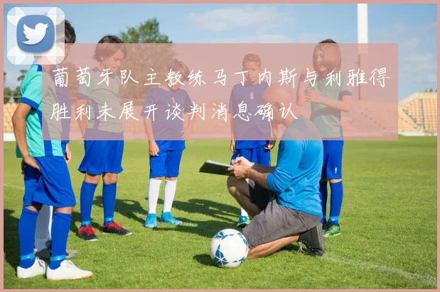 葡萄牙队主教练马丁内斯与利雅得胜利未展开谈判消息确认