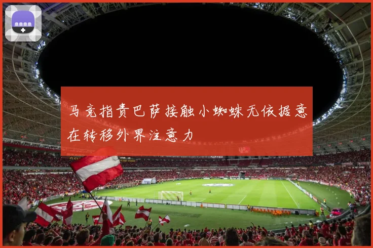 马竞指责巴萨接触小蜘蛛无依据意在转移外界注意力