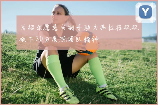 马绍尔愿意当副手助力弗拉格双双砍下30分展现团队精神